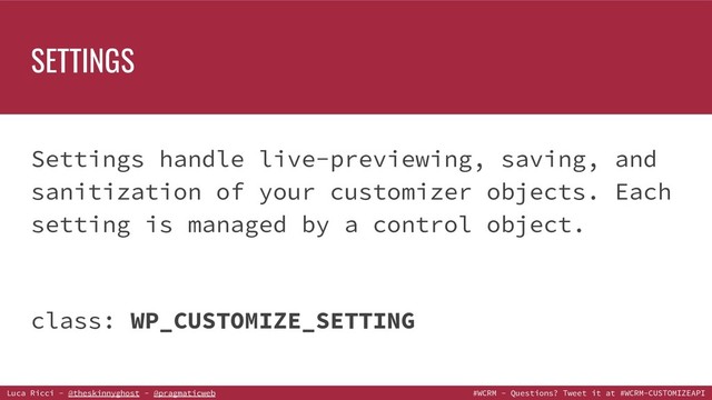 Luca Ricci - @theskinnyghost - @pragmaticweb #WCRM - Questions? Tweet it at #WCRM-CUSTOMIZEAPI
Settings handle live-previewing, saving, and
sanitization of your customizer objects. Each
setting is managed by a control object.
class: WP_CUSTOMIZE_SETTING
SETTINGS
