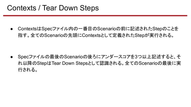 Contexts / Tear Down Steps
● ContextsはSpecファイル内の一番目のScenarioの前に記述されたStepのことを
指す。全てのScenarioの先頭にContextsとして定義されたStepが実行される。
● Specファイルの最後のScenarioの後ろにアンダースコアを3つ以上記述すると、そ
れ以降のStepはTear Down Stepsとして認識される。全てのScenarioの最後に実
行される。
