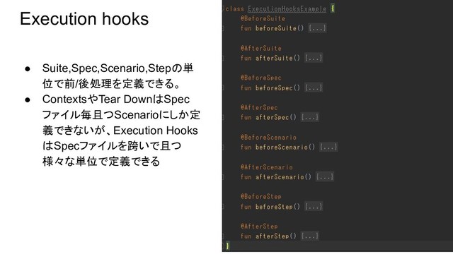 Execution hooks
● Suite,Spec,Scenario,Stepの単
位で前/後処理を定義できる。
● ContextsやTear DownはSpec
ファイル毎且つScenarioにしか定
義できないが、Execution Hooks
はSpecファイルを跨いで且つ
様々な単位で定義できる
