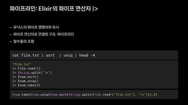 파이프라인: Elixir의 파이프 연산자 |>
- 유닉스의 파이프 명령어와 유사


- 파이프 연산자로 연결된 구조: 파이프라인


- 함수들의 조합
"file.txt"


|> File.read!()


|> String.split("\n")


|> Enum.sort()


|> Enum.uniq()


|> Enum.take(4)
cat file.txt | sort | uniq | head -4
Enum.take(Enum.uniq(Enum.sort(String.split(File.read!("file.txt"), "\n"))),4)
