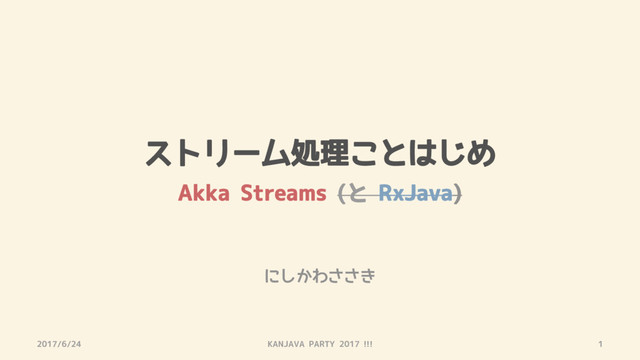 ストリーム処理ことはじめ
Akka Streams (と RxJava)
2017/6/24 KANJAVA PARTY 2017 !!! 1
にしかわささき
