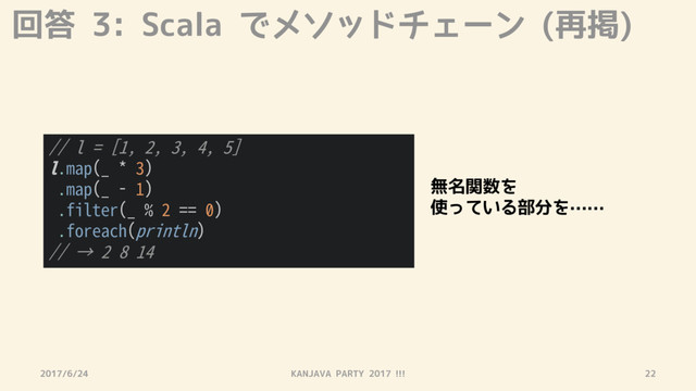 回答 3: Scala でメソッドチェーン (再掲)
2017/6/24 KANJAVA PARTY 2017 !!! 22
// l = [1, 2, 3, 4, 5]
l.map(_ * 3)
.map(_ - 1)
.filter(_ % 2 == 0)
.foreach(println)
// → 2 8 14
無名関数を
使っている部分を……
