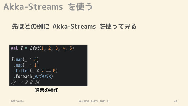 Akka-Streams を使う
先ほどの例に Akka-Streams を使ってみる
2017/6/24 KANJAVA PARTY 2017 !!! 49
val l = List(1, 2, 3, 4, 5)
l.map(_ * 3)
.map(_ - 1)
.filter(_ % 2 == 0)
.foreach(println)
// → 2 8 14
通常の操作
