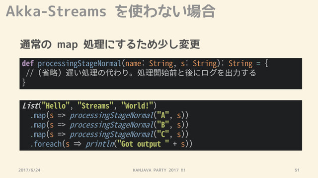 Akka-Streams を使わない場合
通常の map 処理にするため少し変更
2017/6/24 KANJAVA PARTY 2017 !!! 51
def processingStageNormal(name: String, s: String): String = {
// (省略) 遅い処理の代わり。処理開始前と後にログを出力する
}
List("Hello", "Streams", "World!")
.map(s => processingStageNormal("A", s))
.map(s => processingStageNormal("B", s))
.map(s => processingStageNormal("C", s))
.foreach(s ⇒ println("Got output " + s))
