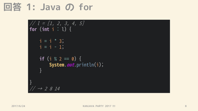 回答 1: Java の for
2017/6/24 KANJAVA PARTY 2017 !!! 8
// l = [1, 2, 3, 4, 5]
for (int i : l) {
i = i * 3;
i = i - 1;
if (i % 2 == 0) {
System.out.println(i);
}
}
// → 2 8 14
