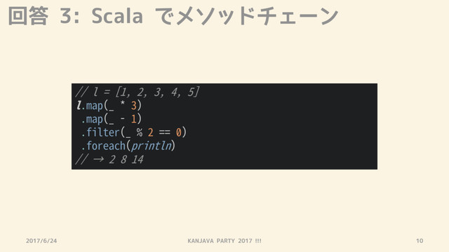 回答 3: Scala でメソッドチェーン
2017/6/24 KANJAVA PARTY 2017 !!! 10
// l = [1, 2, 3, 4, 5]
l.map(_ * 3)
.map(_ - 1)
.filter(_ % 2 == 0)
.foreach(println)
// → 2 8 14
