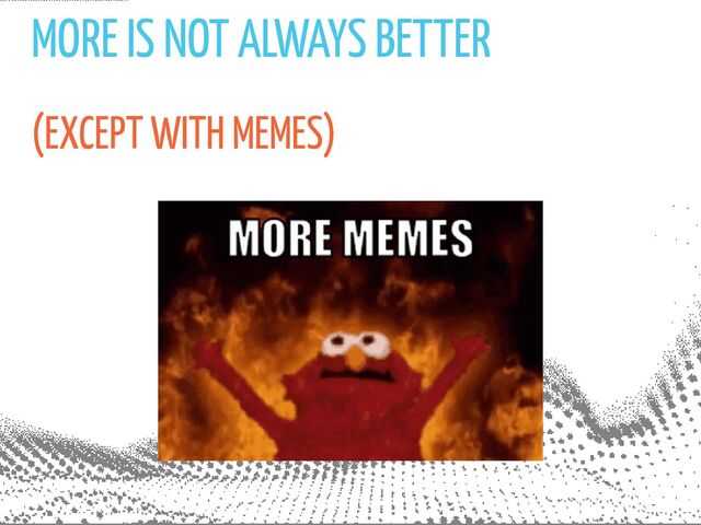 MORE IS NOT ALWAYS BETTER
(EXCEPT WITH MEMES)
