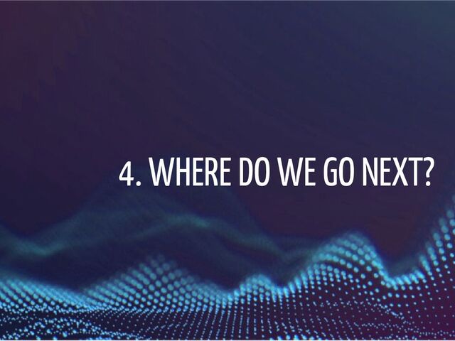 4. WHERE DO WE GO NEXT?
