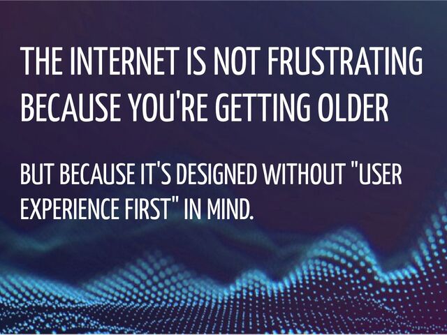 THE INTERNET IS NOT FRUSTRATING
BECAUSE YOU'RE GETTING OLDER
BUT BECAUSE IT'S DESIGNED WITHOUT "USER
EXPERIENCE FIRST" IN MIND.
