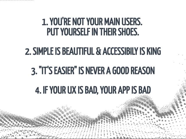 1. YOU'RE NOT YOUR MAIN USERS. 

PUT YOURSELF IN THEIR SHOES.
2. SIMPLE IS BEAUTIFUL & ACCESSIBILY IS KING
3. "IT'S EASIER" IS NEVER A GOOD REASON
4. IF YOUR UX IS BAD, YOUR APP IS BAD
