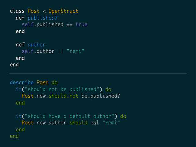 describe Post do
it("should not be published") do
Post.new.should_not be_published?
end
it("should have a default author") do
Post.new.author.should eql "remi"
end
end
class Post < OpenStruct
def published?
self.published == true
end
def author
self.author || "remi"
end
end
