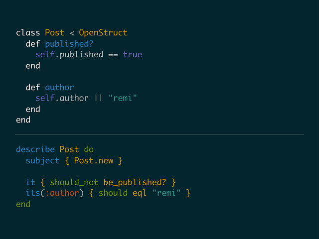 describe Post do
subject { Post.new }
it { should_not be_published? }
its(:author) { should eql "remi" }
end
class Post < OpenStruct
def published?
self.published == true
end
def author
self.author || "remi"
end
end
