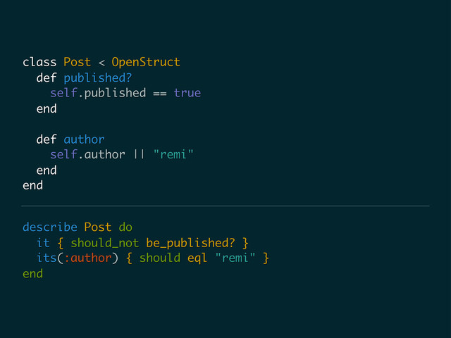 describe Post do
it { should_not be_published? }
its(:author) { should eql "remi" }
end
class Post < OpenStruct
def published?
self.published == true
end
def author
self.author || "remi"
end
end
