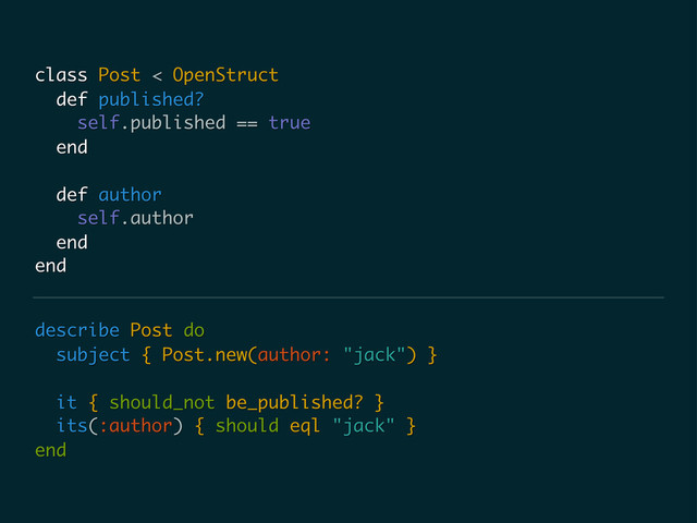 describe Post do
subject { Post.new(author: "jack") }
it { should_not be_published? }
its(:author) { should eql "jack" }
end
class Post < OpenStruct
def published?
self.published == true
end
def author
self.author
end
end

