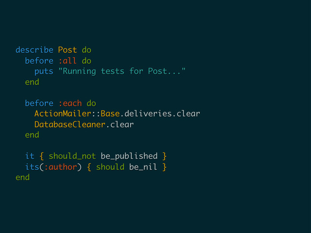 describe Post do
before :all do
puts "Running tests for Post..."
end
before :each do
ActionMailer::Base.deliveries.clear
DatabaseCleaner.clear
end
it { should_not be_published }
its(:author) { should be_nil }
end
