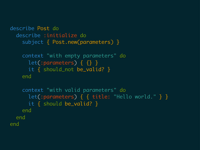 describe Post do
describe :initialize do
subject { Post.new(parameters) }
context "with empty parameters" do
let(:parameters) { {} }
it { should_not be_valid? }
end
context "with valid parameters" do
let(:parameters) { { title: "Hello world." } }
it { should be_valid? }
end
end
end
