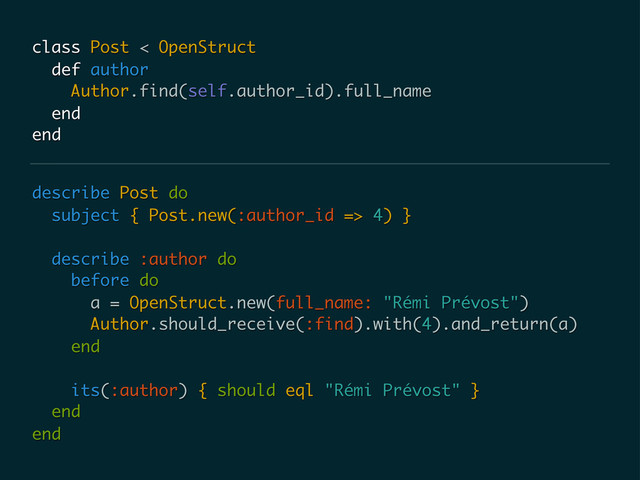 describe Post do
subject { Post.new(:author_id => 4) }
describe :author do
before do
a = OpenStruct.new(full_name: "Rémi Prévost")
Author.should_receive(:find).with(4).and_return(a)
end
its(:author) { should eql "Rémi Prévost" }
end
end
class Post < OpenStruct
def author
Author.find(self.author_id).full_name
end
end
