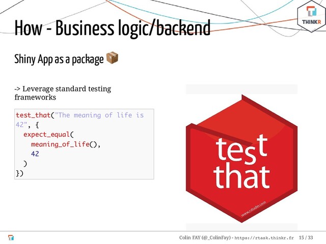 -> Leverage standard testing
frameworks
test_that("The meaning of life is
42", {
expect_equal(
meaning_of_life(),
42
)
})
How - Business logic/backend
Shiny App as a package

Colin FAY (@_ColinFay) - https://rtask.thinkr.fr 15 / 33
