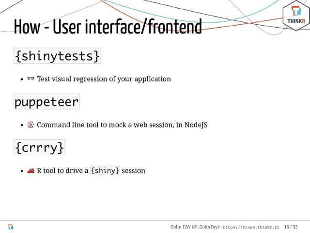 How - User interface/frontend
{shinytests}
 Test visual regression of your application
puppeteer
 Command line tool to mock a web session, in NodeJS
{crrry}
 R tool to drive a {shiny} session
Colin FAY (@_ColinFay) - https://rtask.thinkr.fr 16 / 33
