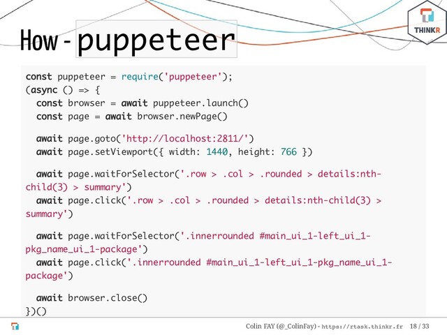 How - puppeteer
const puppeteer = require('puppeteer');
(async () => {
const browser = await puppeteer.launch()
const page = await browser.newPage()
await page.goto('http://localhost:2811/')
await page.setViewport({ width: 1440, height: 766 })
await page.waitForSelector('.row > .col > .rounded > details:nth-
child(3) > summary')
await page.click('.row > .col > .rounded > details:nth-child(3) >
summary')
await page.waitForSelector('.innerrounded #main_ui_1-left_ui_1-
pkg_name_ui_1-package')
await page.click('.innerrounded #main_ui_1-left_ui_1-pkg_name_ui_1-
package')
await browser.close()
})()
Colin FAY (@_ColinFay) - https://rtask.thinkr.fr 18 / 33
