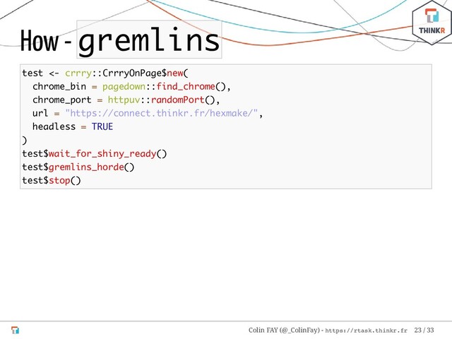 How - gremlins
test <- crrry::CrrryOnPage$new(
chrome_bin = pagedown::find_chrome(),
chrome_port = httpuv::randomPort(),
url = "https://connect.thinkr.fr/hexmake/",
headless = TRUE
)
test$wait_for_shiny_ready()
test$gremlins_horde()
test$stop()
Colin FAY (@_ColinFay) - https://rtask.thinkr.fr 23 / 33

