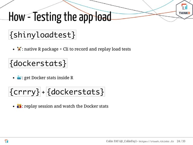 How - Testing the app load
{shinyloadtest}
: native R package + Cli to record and replay load tests
{dockerstats}
: get Docker stats inside R
{crrry} + {dockerstats}
: replay session and watch the Docker stats
Colin FAY (@_ColinFay) - https://rtask.thinkr.fr 24 / 33
