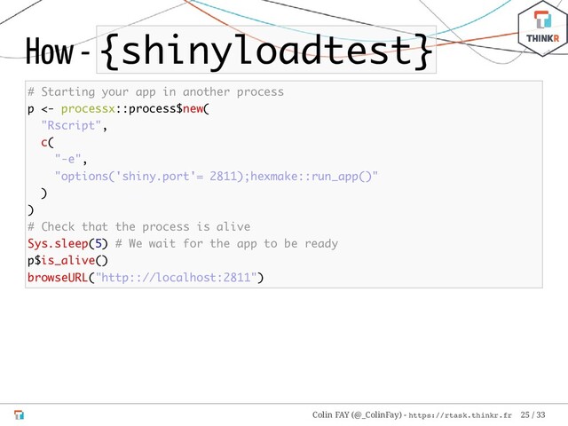 How - {shinyloadtest}
# Starting your app in another process
p <- processx::process$new(
"Rscript",
c(
"-e",
"options('shiny.port'= 2811);hexmake::run_app()"
)
)
# Check that the process is alive
Sys.sleep(5) # We wait for the app to be ready
p$is_alive()
browseURL("http:://localhost:2811")
Colin FAY (@_ColinFay) - https://rtask.thinkr.fr 25 / 33

