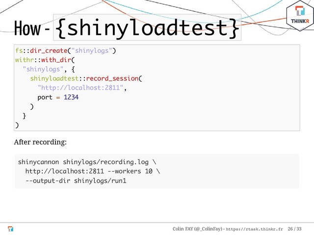 How - {shinyloadtest}
fs::dir_create("shinylogs")
withr::with_dir(
"shinylogs", {
shinyloadtest::record_session(
"http://localhost:2811",
port = 1234
)
}
)
After recording:
shinycannon shinylogs/recording.log \
http://localhost:2811 --workers 10 \
--output-dir shinylogs/run1
Colin FAY (@_ColinFay) - https://rtask.thinkr.fr 26 / 33
