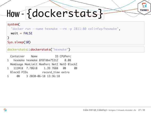 How - {dockerstats}
system(
"docker run --name hexmake --rm -p 2811:80 colinfay/hexmake",
wait = FALSE
)
Sys.sleep(10)
dockerstats::dockerstats("hexmake")
Container Name ID CPUPerc
1 hexmake hexmake 8f87dbe75312 0.08
MemUsage MemLimit MemPerc NetI NetO BlockI
1 111MiB 7.78GiB 1.39 766B 0B 0B
BlockO PIDs record_time extra
1 0B 3 2020-06-18 13:36:18
Colin FAY (@_ColinFay) - https://rtask.thinkr.fr 27 / 33
