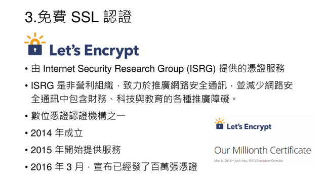 3.免費 SSL 認證
• 由 Internet Security Research Group (ISRG) 提供的憑證服務
• ISRG 是非營利組織，致力於推廣網路安全通訊，並減少網路安
全通訊中包含財務、科技與教育的各種推廣障礙。
• 數位憑證認證機構之一
• 2014 年成立
• 2015 年開始提供服務
• 2016 年 3 月，宣布已經發了百萬張憑證
