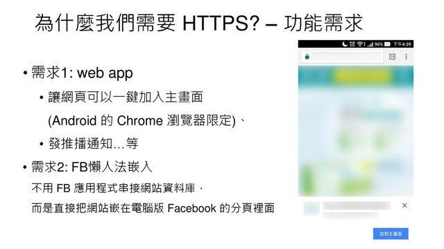 為什麼我們需要 HTTPS? – 功能需求
• 需求1: web app
• 讓網頁可以一鍵加入主畫面
(Android 的 Chrome 瀏覽器限定)、
• 發推播通知…等
• 需求2: FB懶人法嵌入
不用 FB 應用程式串接網站資料庫，
而是直接把網站嵌在電腦版 Facebook 的分頁裡面
