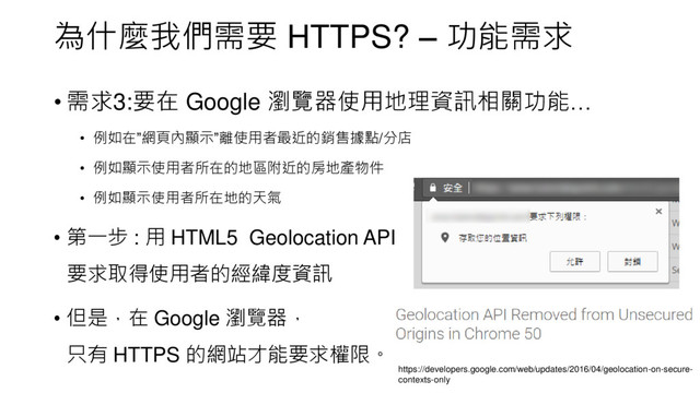 為什麼我們需要 HTTPS? – 功能需求
• 需求3:要在 Google 瀏覽器使用地理資訊相關功能…
• 例如在”網頁內顯示”離使用者最近的銷售據點/分店
• 例如顯示使用者所在的地區附近的房地產物件
• 例如顯示使用者所在地的天氣
• 第一步 : 用 HTML5 Geolocation API
要求取得使用者的經緯度資訊
• 但是，在 Google 瀏覽器，
只有 HTTPS 的網站才能要求權限。
https://developers.google.com/web/updates/2016/04/geolocation-on-secure-
contexts-only
