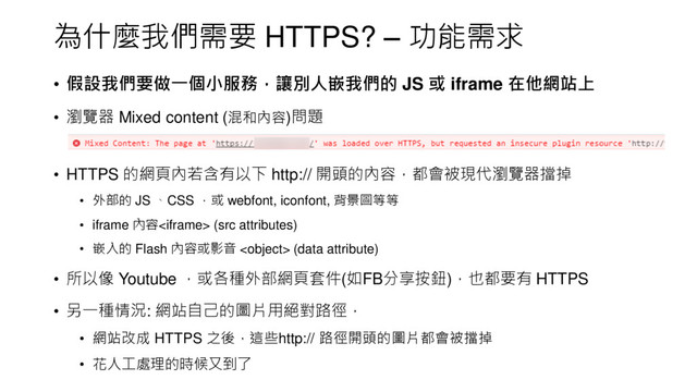 為什麼我們需要 HTTPS? – 功能需求
• 假設我們要做一個小服務，讓別人嵌我們的 JS 或 iframe 在他網站上
• 瀏覽器 Mixed content (混和內容)問題
• HTTPS 的網頁內若含有以下 http:// 開頭的內容，都會被現代瀏覽器擋掉
• 外部的 JS 、CSS ，或 webfont, iconfont, 背景圖等等
• iframe 內容 (src attributes)
• 嵌入的 Flash 內容或影音  (data attribute)
• 所以像 Youtube ，或各種外部網頁套件(如FB分享按鈕)，也都要有 HTTPS
• 另一種情況: 網站自己的圖片用絕對路徑，
• 網站改成 HTTPS 之後，這些http:// 路徑開頭的圖片都會被擋掉
• 花人工處理的時候又到了
