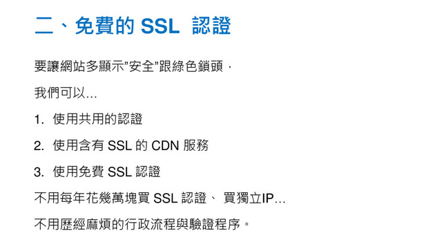 二、免費的 SSL 認證
要讓網站多顯示”安全”跟綠色鎖頭，
我們可以…
1. 使用共用的認證
2. 使用含有 SSL 的 CDN 服務
3. 使用免費 SSL 認證
不用每年花幾萬塊買 SSL 認證、 買獨立IP…
不用歷經麻煩的行政流程與驗證程序。
