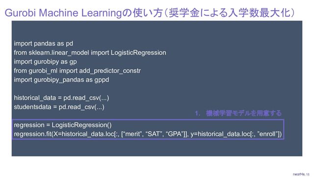 18
import pandas as pd
from sklearn.linear_model import LogisticRegression
import gurobipy as gp
from gurobi_ml import add_predictor_constr
import gurobipy_pandas as gppd
historical_data = pd.read_csv(...)
studentsdata = pd.read_csv(...)
regression = LogisticRegression()
regression.fit(X=historical_data.loc[:, [“merit”, “SAT”, “GPA”]], y=historical_data.loc[:, ”enroll”])
Gurobi Machine Learningの使い方（奨学金による入学数最大化）
1. 機械学習モデルを用意する
