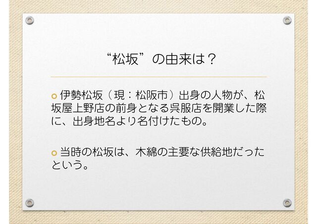 “松坂”の由来は？
 伊勢松坂（現：松阪市）出身の人物が、松
坂屋上野店の前身となる呉服店を開業した際
に、出身地名より名付けたもの。
 当時の松坂は、木綿の主要な供給地だった
という。
