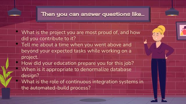 Then you can answer questions like…
• What is the project you are most proud of, and how
did you contribute to it?
• Tell me about a time when you went above and
beyond your expected tasks while working on a
project.
• How did your education prepare you for this job?
• When is it appropriate to denormalize database
design?
• What is the role of continuous integration systems in
the automated-build process?
