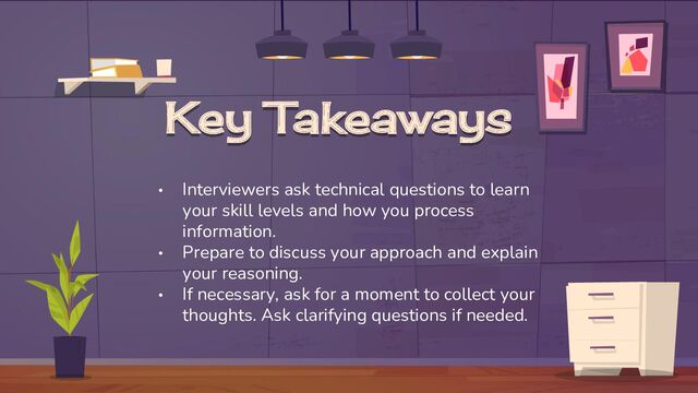 Key Takeaways
• Interviewers ask technical questions to learn
your skill levels and how you process
information.
• Prepare to discuss your approach and explain
your reasoning.
• If necessary, ask for a moment to collect your
thoughts. Ask clarifying questions if needed.
