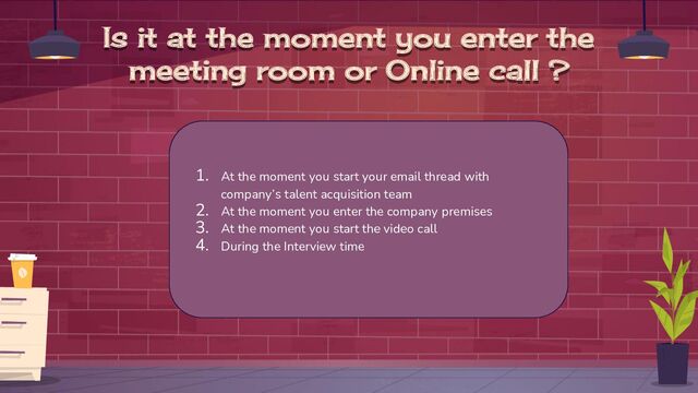 Is it at the moment you enter the
meeting room or Online call ?
1. At the moment you start your email thread with
company’s talent acquisition team
2. At the moment you enter the company premises
3. At the moment you start the video call
4. During the Interview time
