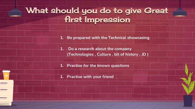 What should you do to give Great
first Impression
1. Be prepared with the Technical showcasing
1. Do a research about the company
(Technologies , Culture , bit of history , JD )
1. Practise for the known questions
1. Practise with your friend
