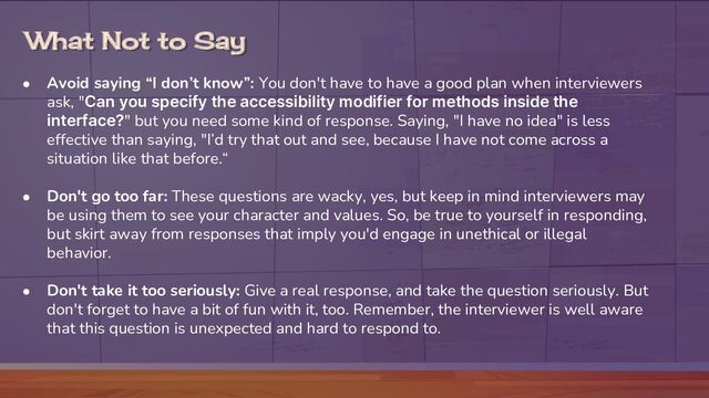 What Not to Say
● Avoid saying “I don’t know”: You don't have to have a good plan when interviewers
ask, "Can you specify the accessibility modifier for methods inside the
interface?" but you need some kind of response. Saying, "I have no idea" is less
effective than saying, "I’d try that out and see, because I have not come across a
situation like that before.“
● Don't go too far: These questions are wacky, yes, but keep in mind interviewers may
be using them to see your character and values. So, be true to yourself in responding,
but skirt away from responses that imply you'd engage in unethical or illegal
behavior.
● Don't take it too seriously: Give a real response, and take the question seriously. But
don't forget to have a bit of fun with it, too. Remember, the interviewer is well aware
that this question is unexpected and hard to respond to.
