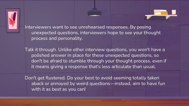 Interviewers want to see unrehearsed responses. By posing
unexpected questions, interviewers hope to see your thought
process and personality.
Talk it through. Unlike other interview questions, you won't have a
polished answer in place for these unexpected questions, so
don't be afraid to stumble through your thought process, even if
it means giving a response that's less articulate than usual.
Don't get flustered. Do your best to avoid seeming totally taken
aback or annoyed by weird questions—instead, aim to have fun
with it as best as you can!
