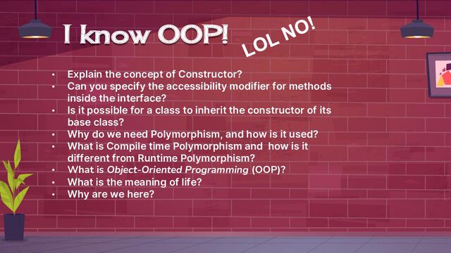 I know OOP!
• Explain the concept of Constructor?
• Can you specify the accessibility modifier for methods
inside the interface?
• Is it possible for a class to inherit the constructor of its
base class?
• Why do we need Polymorphism, and how is it used?
• What is Compile time Polymorphism and how is it
different from Runtime Polymorphism?
• What is Object-Oriented Programming (OOP)?
• What is the meaning of life?
• Why are we here?
