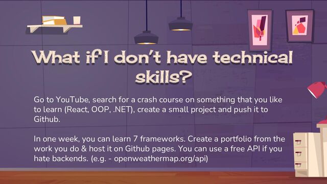 What if I don’t have technical
skills?
Go to YouTube, search for a crash course on something that you like
to learn (React, OOP, .NET), create a small project and push it to
Github.
In one week, you can learn 7 frameworks. Create a portfolio from the
work you do & host it on Github pages. You can use a free API if you
hate backends. (e.g. - openweathermap.org/api)
