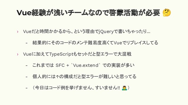 Vue経験が浅いチームなので啓蒙活動が必要 🤔
› Vueだと時間かかるから、という理由でjQueryで書いちゃったり...
- 結果的にそのコードのメンテ難易度高くてVueでリプレイスしてる
› Vueに加えてTypeScriptもセットだと型エラーで大混戦
- これまでは SFC + `Vue.extend` での実装が多い
- 個人的には↑の構成だと型エラーが難しいと思ってる
- （今日はコード例を挙げません、すいません!! 󰢛）
