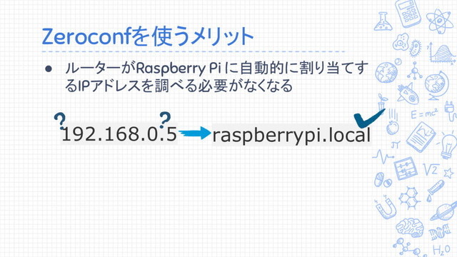 Zeroconfを使うメリット
● ルーターがRaspberry Pi に自動的に割り当てす
るIPアドレスを調べる必要がなくなる
192.168.0.5 raspberrypi.local
