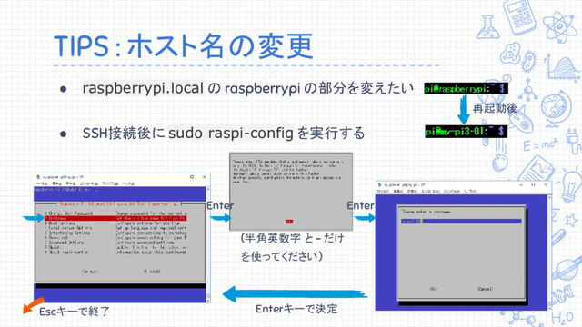 TIPS : ホスト名の変更
● raspberrypi.local の raspberrypi の部分を変えたい
● SSH接続後に sudo raspi-config を実行する
(半角英数字 と - だけ
を使ってください)
Enterキーで決定
Escキーで終了
Enter
再起動後
Enter
