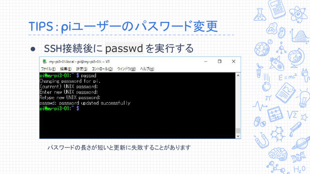 TIPS : piユーザーのパスワード変更
● SSH接続後に passwd を実行する
パスワードの長さが短いと更新に失敗することがあります
