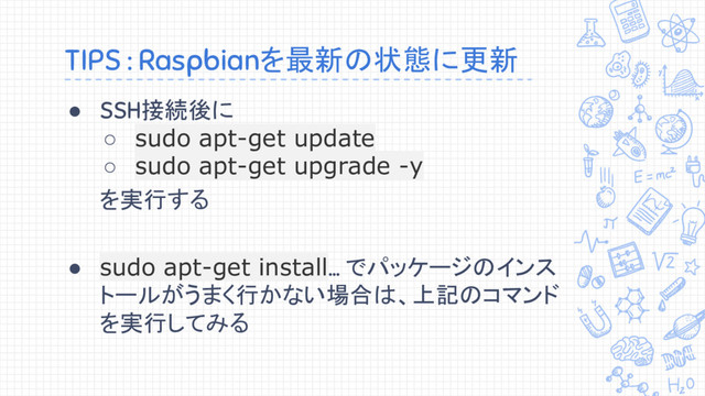 TIPS : Raspbianを最新の状態に更新
● SSH接続後に
○ sudo apt-get update
○ sudo apt-get upgrade -y
を実行する
● sudo apt-get install... でパッケージのインス
トールがうまく行かない場合は、上記のコマンド
を実行してみる

