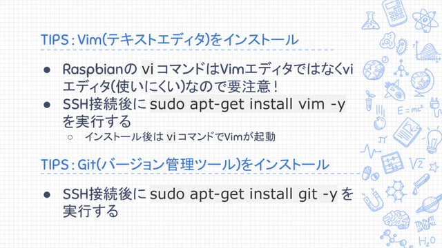 TIPS : Vim(テキストエディタ)をインストール
● Raspbianの vi コマンドはVimエディタではなくvi
エディタ(使いにくい)なので要注意 !
● SSH接続後に sudo apt-get install vim -y
を実行する
○ インストール後は vi コマンドでVimが起動
TIPS : Git(バージョン管理ツール)をインストール
● SSH接続後に sudo apt-get install git -y を
実行する
